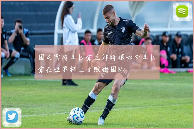国足曾将库拉索主帅辞退如今库拉索在世界杯上击败德国队
