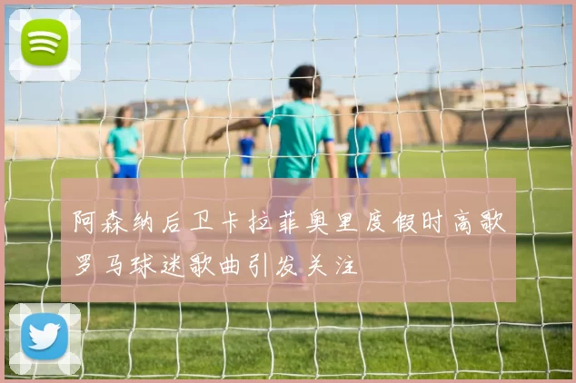 阿森纳后卫卡拉菲奥里度假时高歌罗马球迷歌曲引发关注