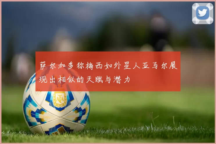 萨尔加多称梅西如外星人亚马尔展现出相似的天赋与潜力
