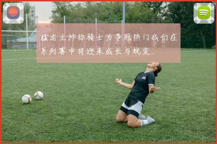 猛龙主帅称骑士为争冠热门我们在系列赛中将迎来成长与蜕变