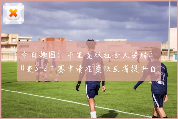 今日趣图：卡里克双红会大逆转5-0变3-2下赛季请在曼联反省提升自己