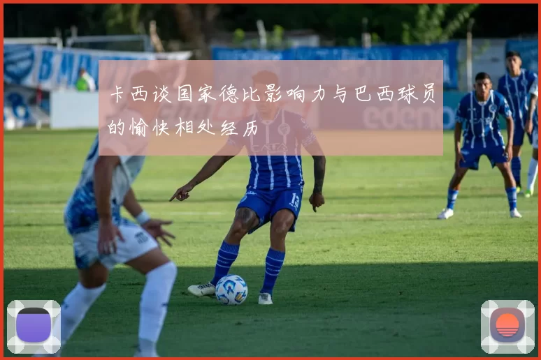 卡西谈国家德比影响力与巴西球员的愉快相处经历