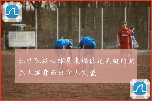 北京队核心球员表现低迷关键时刻无人挺身而出令人失望