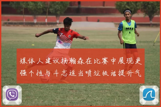 媒体人建议杨瀚森在比赛中展现更强个性与斗志适当喷垃圾话提升气场