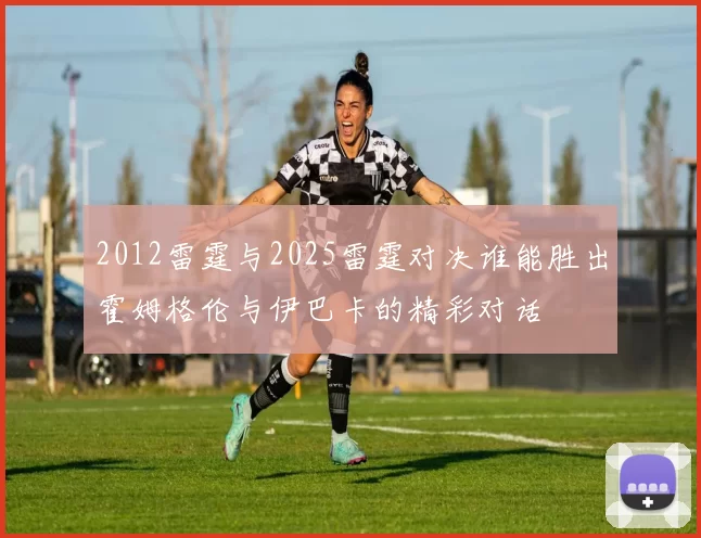 2012雷霆与2025雷霆对决谁能胜出霍姆格伦与伊巴卡的精彩对话