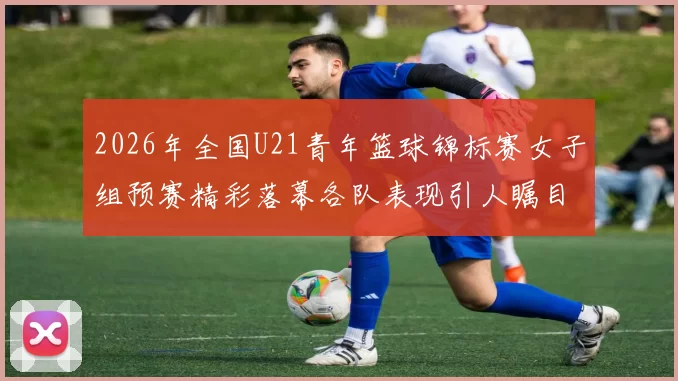 2026年全国U21青年篮球锦标赛女子组预赛精彩落幕各队表现引人瞩目