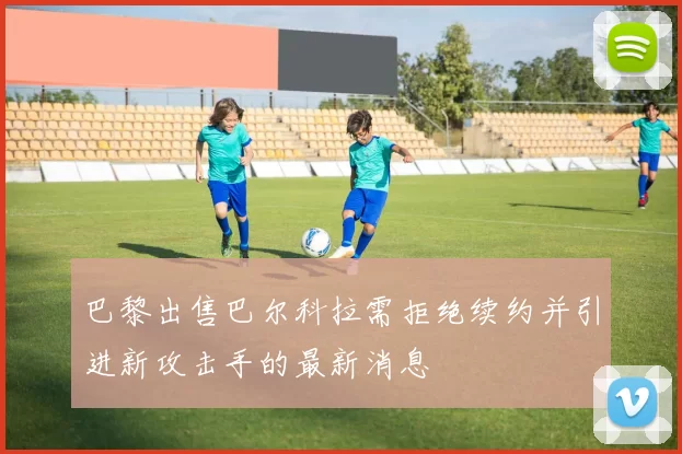 巴黎出售巴尔科拉需拒绝续约并引进新攻击手的最新消息