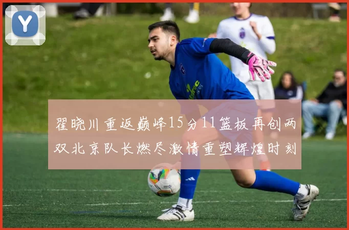 翟晓川重返巅峰15分11篮板再创两双北京队长燃尽激情重塑辉煌时刻
