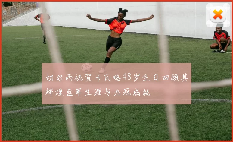切尔西祝贺卡瓦略48岁生日回顾其辉煌蓝军生涯与九冠成就
