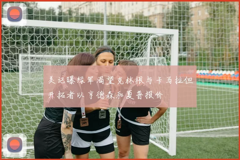 美记曝绿军渴望克林根与卡马拉但开拓者以亨德森和夏普报价