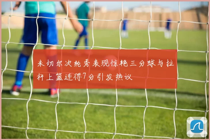 米切尔次轮秀表现惊艳三分球与拉杆上篮连得7分引发热议