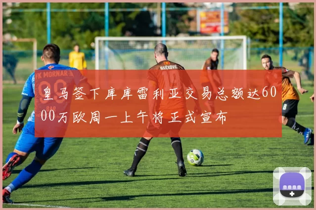 皇马签下库库雷利亚交易总额达6000万欧周一上午将正式宣布
