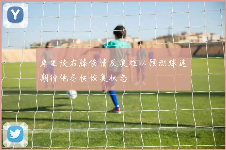 库里谈右膝伤情反复难以预测球迷期待他尽快恢复状态