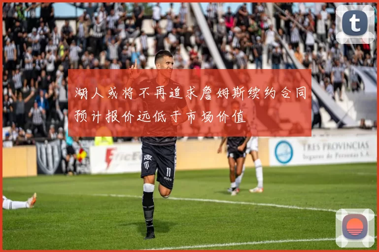 湖人或将不再追求詹姆斯续约合同预计报价远低于市场价值