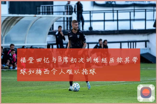 福登回忆与B席初次训练经历称其带球如梅西令人难以抢球