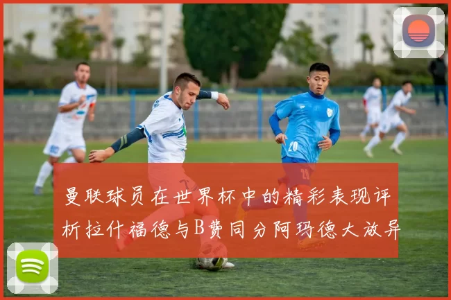 曼联球员在世界杯中的精彩表现评析拉什福德与B费同分阿玛德大放异彩