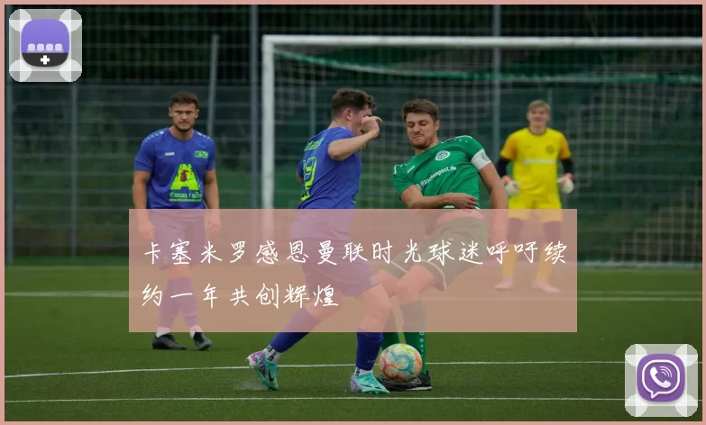 卡塞米罗感恩曼联时光球迷呼吁续约一年共创辉煌