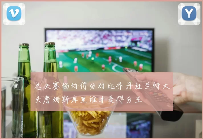 总决赛场均得分对比乔丹杜兰特大头詹姆斯库里谁才是得分王